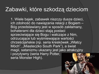 Zabawki, które szkodzą dzieciom
1. Wiele bajek, zabawek niszczy dusze dzieci,
ich zdolność do nawiązania relacji z Bogiem –
Bóg przedstawiany jest w sposób zakłamany,
bohaterami dla dzieci stają postaci
sprzeciwiające się Bogu i walczące z Nim,
odrzucające lub wyśmiewające wartości
chrześcijańskie (np. seria kreskówek „Włatcy
Móch‖, „Miasteczko South Park‖), a świat
magii, satanizmu ukazany jest jako atrakcyjny
i pozytywny (seria Harry Potter,
seria Monster High).
 