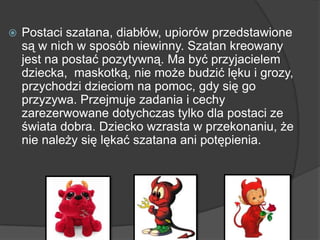  Postaci szatana, diabłów, upiorów przedstawione
są w nich w sposób niewinny. Szatan kreowany
jest na postać pozytywną. Ma być przyjacielem
dziecka, maskotką, nie może budzić lęku i grozy,
przychodzi dzieciom na pomoc, gdy się go
przyzywa. Przejmuje zadania i cechy
zarezerwowane dotychczas tylko dla postaci ze
świata dobra. Dziecko wzrasta w przekonaniu, że
nie należy się lękać szatana ani potępienia.
 
