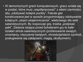  W demonicznych grach komputerowych, gracz wciela się
w postać, która musi „współpracować‖ z siłami ciemności,
aby „zdobywać kolejne punkty‖. Fabuła gier
konstruowana jest w sposób przypominający zdobywanie
kolejnych „stopni wtajemniczenia‖, właściwego dla sekt
satanistycznych. By rozpocząć grę, trzeba „podpisać
pakt‖. Zadania stojące przed bohaterami gry to kalki
działań stricte satanistycznych (profanowanie świątyń,
cmentarzy, niszczenie świętych, chrześcijańskich symboli,
posługiwanie się zaklęciami, magią, okultyzmem).
 