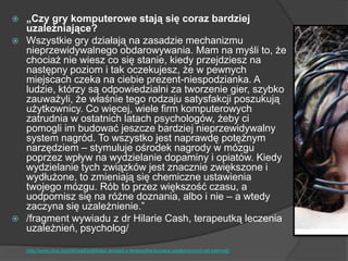  „Czy gry komputerowe stają się coraz bardziej
uzależniające?
 Wszystkie gry działają na zasadzie mechanizmu
nieprzewidywalnego obdarowywania. Mam na myśli to, że
chociaż nie wiesz co się stanie, kiedy przejdziesz na
następny poziom i tak oczekujesz, że w pewnych
miejscach czeka na ciebie prezent-niespodzianka. A
ludzie, którzy są odpowiedzialni za tworzenie gier, szybko
zauważyli, że właśnie tego rodzaju satysfakcji poszukują
użytkownicy. Co więcej, wiele firm komputerowych
zatrudnia w ostatnich latach psychologów, żeby ci
pomogli im budować jeszcze bardziej nieprzewidywalny
system nagród. To wszystko jest naprawdę potężnym
narzędziem – stymuluje ośrodek nagrody w mózgu
poprzez wpływ na wydzielanie dopaminy i opiatów. Kiedy
wydzielanie tych związków jest znacznie zwiększone i
wydłużone, to zmieniają się chemiczne ustawienia
twojego mózgu. Rób to przez większość czasu, a
uodpornisz się na różne doznania, albo i nie – a wtedy
zaczyna się uzależnienie.‖
 /fragment wywiadu z dr Hilarie Cash, terapeutką leczenia
uzależnień, psycholog/
http://www.vice.com/pl/read/poklikasz-wywiad-z-terapeutka-leczaca-uzaleznionych-od-internetu
 