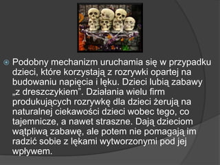  Podobny mechanizm uruchamia się w przypadku
dzieci, które korzystają z rozrywki opartej na
budowaniu napięcia i lęku. Dzieci lubią zabawy
„z dreszczykiem‖. Działania wielu firm
produkujących rozrywkę dla dzieci żerują na
naturalnej ciekawości dzieci wobec tego, co
tajemnicze, a nawet straszne. Dają dzieciom
wątpliwą zabawę, ale potem nie pomagają im
radzić sobie z lękami wytworzonymi pod jej
wpływem.
 
