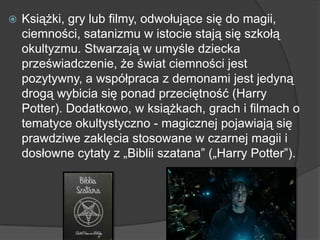  Książki, gry lub filmy, odwołujące się do magii,
ciemności, satanizmu w istocie stają się szkołą
okultyzmu. Stwarzają w umyśle dziecka
przeświadczenie, że świat ciemności jest
pozytywny, a współpraca z demonami jest jedyną
drogą wybicia się ponad przeciętność (Harry
Potter). Dodatkowo, w książkach, grach i filmach o
tematyce okultystyczno - magicznej pojawiają się
prawdziwe zaklęcia stosowane w czarnej magii i
dosłowne cytaty z „Biblii szatana‖ („Harry Potter‖).
 