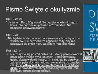 Pismo Święte o okultyzmie
Kpł 19,25-26
" Ja jestem Pan, Bóg wasz! Nie będziecie jeść niczego z
krwią. Nie będziecie uprawiać wróżbiarstwa. Nie
będziecie uprawiać czarów."
Kpł 19,31
„ Nie będziecie się zwracać do wywołujących duchy ani do
wróżbitów. Nie będziecie zasięgać ich rady, aby nie
splugawić się przez nich. Ja jestem Pan, Bóg wasz!‖
Pwt 18,9-14:
 Nie znajdzie się pośród ciebie nikt, kto by przeprowadzał
przez ogień swego syna lub córkę, uprawiał wróżby,
gusła, przepowiednie i czary; (11) nikt, kto by uprawiał
zaklęcia, pytał duchów i widma, zwracał się do umarłych.
(12) Obrzydliwy jest bowiem dla Pana każdy, kto to
czyni. Z powodu tych obrzydliwości wypędza ich Pan,
Bóg twój, sprzed swego oblicza.
 