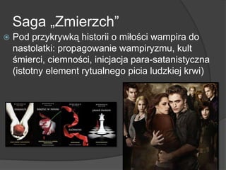 Saga „Zmierzch‖
 Pod przykrywką historii o miłości wampira do
nastolatki: propagowanie wampiryzmu, kult
śmierci, ciemności, inicjacja para-satanistyczna
(istotny element rytualnego picia ludzkiej krwi)
 