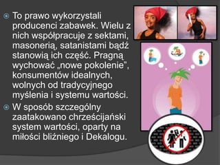 To prawo wykorzystali
producenci zabawek. Wielu z
nich współpracuje z sektami,
masonerią, satanistami bądź
stanowią ich część. Pragną
wychować „nowe pokolenie‖,
konsumentów idealnych,
wolnych od tradycyjnego
myślenia i systemu wartości.
 W sposób szczególny
zaatakowano chrześcijański
system wartości, oparty na
miłości bliźniego i Dekalogu.
 