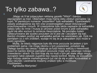 To tylko zabawa..?

„Mając ok 9 lat zobaczyłam reklamę gazetki "Witch" i bardzo
zapragnęłam ją mieć. Okłamałam moją mamę żeby zdobyć pieniądze i ją
kupić. W pierwszym numerze "prezentem" było wahadełko. Opanowałam
zasady posługiwania się nim oraz przestrzegałam zasad dotyczących
przechowywania i innych. W czasopiśmie było także napisane że wahadełko
należy tylko do mnie i muszę je ukrywać przed innymi a jeśli wahadełko
zgubi się albo wyrzuci to oznacza nieszczęście. Na początku byłam
zafascynowana ale szybko poczułam że to jest złe i zaczęłam się bać.
Bardzo chciałam pozbyć się wahadełka jednak nie wiedziałam jak. Dziś nie
pamiętam co z nim zrobiłam, wydaje mi się że je zakopałam (być może w
moim ogrodzie).
Myślę, że wtedy najgorsze było dla mnie poczucie że jestem z tym
problemem sama i nie mogę nikomu o tym powiedzieć, poradzić się.
Dlatego bardzo się cieszę i dziękuję za ludzi którzy walczą o niewinność
dzieci bo bardzo dobrze pamiętam poczucie mojej winy, pewnego rodzaju
zniewolenia i strach. Do dziś boję się na myśl o tym jak wiele złego mogą
wyrządzić takie zabawki zupełnie bez naszej kontroli. Myślę, że wszystkich
tego rodzaju ataków marketingowych już nie da się w pełni kontrolować a
nasz ratunek i uwolnienie możemy znaleźć tylko w modlitwie.
Pozdrawiam,
Agnieszka Martyniec‖
 