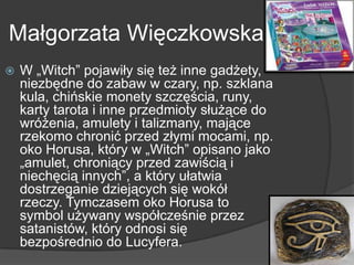Małgorzata Więczkowska
 W „Witch‖ pojawiły się też inne gadżety,
niezbędne do zabaw w czary, np. szklana
kula, chińskie monety szczęścia, runy,
karty tarota i inne przedmioty służące do
wróżenia, amulety i talizmany, mające
rzekomo chronić przed złymi mocami, np.
oko Horusa, który w „Witch‖ opisano jako
„amulet, chroniący przed zawiścią i
niechęcią innych‖, a który ułatwia
dostrzeganie dziejących się wokół
rzeczy. Tymczasem oko Horusa to
symbol używany współcześnie przez
satanistów, który odnosi się
bezpośrednio do Lucyfera.
 
