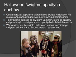 Halloween świętem upadłych
duchów
 Coraz bardziej popularne wśród dzieci święto Halloween nie
ma nic wspólnego z zabawą i niewinnymi przebierankami!
 To związanie dziecka ze świętem Samhain, które od czasów
celtyckich było poświęcone czci upadłych duchów i demonów.
 Warto wiedzieć, że święto Halloween jest najważniejszym
świętem w kalendarzu współczesnych satanistów.
 