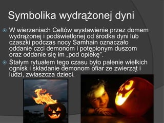 Symbolika wydrążonej dyni
 W wierzeniach Celtów wystawienie przez domem
wydrążonej i podświetlonej od środka dyni lub
czaszki podczas nocy Samhain oznaczało
oddanie czci demonom i potępionym duszom
oraz oddanie się im „pod opiekę‖.
 Stałym rytuałem tego czasu było palenie wielkich
ognisk i składanie demonom ofiar ze zwierząt i
ludzi, zwłaszcza dzieci.
 