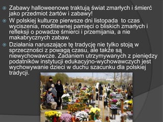  Zabawy halloweenowe traktują świat zmarłych i śmierć
jako przedmiot żartów i zabawy!
 W polskiej kulturze pierwsze dni listopada to czas
wyciszenia, modlitewnej pamięci o bliskich zmarłych i
refleksji o powadze śmierci i przemijania, a nie
makabrycznych zabaw.
 Działania naruszające tę tradycję nie tylko stoją w
sprzeczności z powagą czasu, ale także są
niewychowawcze. Zadaniem utrzymywanych z pieniędzy
podatników instytucji edukacyjno-wychowawczych jest
wychowywanie dzieci w duchu szacunku dla polskiej
tradycji.
 