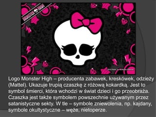 Logo Monster High – producenta zabawek, kreskówek, odzieży
(Mattel). Ukazuje trupią czaszkę z różową kokardką. Jest to
symbol śmierci, która wchodzi w świat dzieci i go przeobraża.
Czaszka jest także symbolem powszechnie używanym przez
satanistyczne sekty. W tle – symbole zniewolenia, np. kajdany,
symbole okultystyczne – węże, nietoperze.
 