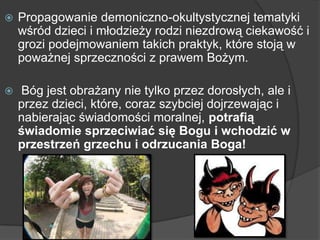  Propagowanie demoniczno-okultystycznej tematyki
wśród dzieci i młodzieży rodzi niezdrową ciekawość i
grozi podejmowaniem takich praktyk, które stoją w
poważnej sprzeczności z prawem Bożym.
 Bóg jest obrażany nie tylko przez dorosłych, ale i
przez dzieci, które, coraz szybciej dojrzewając i
nabierając świadomości moralnej, potrafią
świadomie sprzeciwiać się Bogu i wchodzić w
przestrzeń grzechu i odrzucania Boga!
 