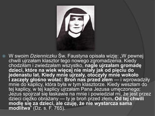  W swoim Dzienniczku Św. Faustyna opisała wizję: „W pewnej
chwili ujrzałam klasztor tego nowego zgromadzenia. Kiedy
chodziłam i zwiedzałam wszystko, nagle ujrzałam gromadę
dzieci, które na wiek więcej nie miały jak od pięciu do
jedenastu lat. Kiedy mnie ujrzały, otoczyły mnie wokoło
i zaczęły głośno wołać: Broń nas przed złem — i wprowadziły
mnie do kaplicy, która była w tym klasztorze. Kiedy weszłam do
tej kaplicy, w tej kaplicy ujrzałam Pana Jezusa umęczonego;
Jezus spojrzał się łaskawie na mnie i powiedział mi, że jest przez
dzieci ciężko obrażany — ty je broń przed złem. Od tej chwili
modlę się za dzieci, ale czuję, że nie wystarcza sama
modlitwa‖ (Dz. s. F. 765).
 