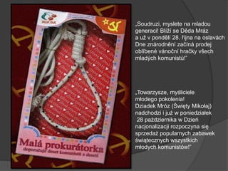 „Soudruzi, myslete na mladou
generaci! Blíží se Děda Mráz
a už v pondělí 28. října na oslavách
Dne znárodnění začíná prodej
oblíbené vánoční hračky všech
mladých komunistů!‖
„Towarzysze, myśliciele
młodego pokolenia!
Dziadek Mróz (Święty Mikołaj)
nadchodzi i już w poniedziałek
28 października w Dzień
nacjonalizacji rozpoczyna się
sprzedaż popularnych zabawek
świątecznych wszystkich
młodych komunistów!‖
 