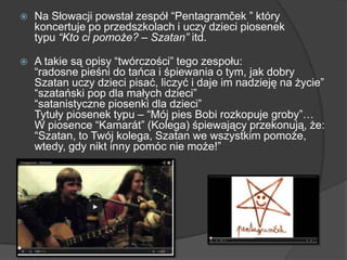  Na Słowacji powstał zespół ―Pentagramček ‖ który
koncertuje po przedszkolach i uczy dzieci piosenek
typu “Kto ci pomoże? – Szatan” itd.
 A takie są opisy ―twórczości‖ tego zespołu:
―radosne pieśni do tańca i śpiewania o tym, jak dobry
Szatan uczy dzieci pisać, liczyć i daje im nadzieję na życie‖
―szatański pop dla małych dzieci‖
―satanistyczne piosenki dla dzieci‖
Tytuły piosenek typu – ―Mój pies Bobi rozkopuje groby‖…
W piosence ―Kamarát‖ (Kolega) śpiewający przekonują, że:
―Szatan, to Twój kolega, Szatan we wszystkim pomoże,
wtedy, gdy nikt inny pomóc nie może!‖
 