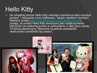 Hello Kitty
 Na oficjalnej stronie Hello Kitty widnieje znamienna data narodzin
postaci: 1 listopada (czas Halloween, święto upadłych duchów).
Niektóre źródła (http://hellokittyhistory-jess.blogspot.com)
podają, że postać Hello Kitty stworzono jako dziękczynienie
demonom za rzekomą pomoc w uzdrowieniu z raka jamy ustnej
14-letniej dziewczyny. Nieznane są jednak prawdziwe
okoliczności powstania tej postaci.
 