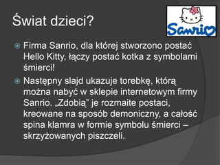 Świat dzieci?
 Firma Sanrio, dla której stworzono postać
Hello Kitty, łączy postać kotka z symbolami
śmierci!
 Następny slajd ukazuje torebkę, którą
można nabyć w sklepie internetowym firmy
Sanrio. „Zdobią‖ je rozmaite postaci,
kreowane na sposób demoniczny, a całość
spina klamra w formie symbolu śmierci –
skrzyżowanych piszczeli.
 