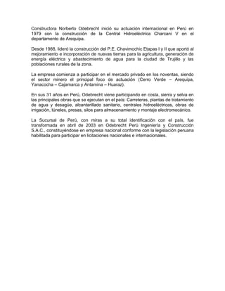 Constructora Norberto Odebrecht inició su actuación internacional en Perú en
1979 con la construcción de la Central Hidroeléctrica Charcani V en el
departamento de Arequipa.
Desde 1988, lideró la construcción del P.E. Chavimochic Etapas I y II que aportó al
mejoramiento e incorporación de nuevas tierras para la agricultura, generación de
energía eléctrica y abastecimiento de agua para la ciudad de Trujillo y las
poblaciones rurales de la zona.
La empresa comienza a participar en el mercado privado en los noventas, siendo
el sector minero el principal foco de actuación (Cerro Verde – Arequipa,
Yanacocha – Cajamarca y Antamina – Huaraz).
En sus 31 años en Perú, Odebrecht viene participando en costa, sierra y selva en
las principales obras que se ejecutan en el país: Carreteras, plantas de tratamiento
de agua y desagüe, alcantarillado sanitario, centrales hidroeléctricas, obras de
irrigación, túneles, presas, silos para almacenamiento y montaje electromecánico.
La Sucursal de Perú, con miras a su total identificación con el país, fue
transformada en abril de 2003 en Odebrecht Perú Ingeniería y Construcción
S.A.C., constituyéndose en empresa nacional conforme con la legislación peruana
habilitada para participar en licitaciones nacionales e internacionales.
 