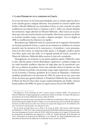 137
Francisco Durand
1. La red Odebrecht en el gobierno de García
En el caso del metro, la red tenía particularidades, pues se armaba según las obras y
se fue tejiendo gracias a antiguas relaciones. Esto permitió un contacto rápido entre
Emilio y Marcelo Odebrecht con el presidente García, un viejo conocido con quien
establecieron una relación fuerte y temprana a nivel 1. Sobre esta relación abundan
los testimonios. Según admisión de Marcelo Odebrecht, «Alan García era un presi-
dente que tenía una estrecha relación con la familia. Alan García conoció a mi abuelo
en el primer mandato, luego a mi padre y después conmigo»5
. Una vez elegido en
2006, se restablecieron las relaciones con rapidez.
Recordemos que Odebrecht inició la construcción de la irrigación Chavimochic
en el primer periodo de García, y a partir de ese momento se estableció un contacto
personal entre los ejecutivos de la constructora y el presidente y otros personajes,
como Luis Alva Castro, un importante líder aprista, y el abogado y político aprista
Luis Nava, quien sería más tarde, en el segundo periodo de García, secretario en
Palacio de Gobierno. Odebrecht debía reactivar la vieja red y actualizarla.
Detengámonos un momento en este primer gobierno aprista. Odebrecht, como
se sabe, solía dar apoyos o favores filantrópicos a gobiernos y a políticos amigos con
los cuales buscaban establecer relaciones de largo plazo que les permitieran cum-
plir con su objetivo de perdurar. Entre estas amistades destaca la relación con Alva
Castro. Durante ese periodo, este personaje ocupó cargos importantes, como minis-
tro de Economía y Finanzas, presidente de la Cámara de Diputados y finalmente
candidato presidencial en las elecciones de 1990. En marzo de ese año, poco antes
de las elecciones que ganaría Fujimori, la Fundación Odebrecht hizo una donación
al Museo de Sitio de Chan Chan, la gran ciudad prehispánica de Trujillo, entonces
bastión político del APRA. El aporte en aquel entonces fue de US$ 200 0006
.
5
IDL-Reporteros, 30 de diciembre de 2017. Gustavo Gorriti y Romina Mella, «El testimonio de
Marcelo Odebrecht: el registro grabado de su declaración oficial en Curitiba». En: https://idl-­reporteros.
pe/testimonio-de-marcelo-odebrecht/ (acceso octubre de 2018).
No hablamos de amistad, porque el propio Marcelo Odebrecht cuando declara sobre sus relaciones con
García afirma que los amigos son pocos: «Ahora, yo era una persona que tenía una relación de confianza.
Yo estuve con Alan García seis o siete veces. Nunca tuve un pacto de amigos con él». En realidad, la rela-
ción con García es más parecida a una relación de socio.
6
Ver el artículo de Jorge Páucar en La Mula, 5 de marzo de 2018. «Alva Castro recibió donación
de Odebrecht en 1990». En: https://redaccion.lamula.pe/2018/03/05/odebrecht-alan-garcia-apra-luis-­
alva-castro/jorgepaucar/ (acceso octubre de 2018). Sobre la desconfianza en la región La Libertad sobre
las «donaciones» de Odebrecht que empezaron en 1990, ver Trujillo informado, 30 de diciembre de
2016. «Desconfían de donaciones de Odebrecht en La Libertad». En: http://trujilloinformado.com/
desconfian-de-donaciones-de-odebrecht-en-la-libertad/ (acceso octubre de 2018).
 