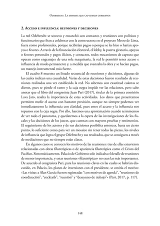 148
Odebrecht. La empresa que capturaba gobiernos
2. Acceso e influencia: reuniones y decisiones
La red Odebrecht se sostuvo y ensanchó con contactos y reuniones con políticos y
funcionarios que iban a colaborar con la constructora en el proyecto Metro de Lima,
fuera como profesionales, porque recibirían pagos o porque se les hizo o harían apo-
yos o favores. A través de la financiación electoral, el lobby, la puerta giratoria, apoyos
o favores personales y pagos ilícitos, y contactos, todos mecanismos de captura que
operan como engranajes de una sola maquinaria, la red le permitió tener acceso e
influencia de modo permanente y, a medida que avanzaba la obra y se hacían pagos,
un manejo instrumental más fuerte.
El cuadro 8 muestra un listado secuencial de reuniones y decisiones, algunas de
las cuales indican una causalidad. Varias de estas decisiones fueron resultado de reu-
niones realizadas una vez establecida la red. No sabemos con exactitud cuántas se
dieron, pues se pierde el rastro y la caja negra impide ver las relaciones, pero cabe
anotar que el libro del congresista Juan Pari (2017), titular de la primera comisión
Lava Jato, resalta la importancia de estas actividades. Los datos que presentamos
permiten medir el acceso con bastante precisión, aunque no siempre podemos ver
inmediatamente la influencia con claridad, pues entre el acceso y la influencia nos
topamos con la caja negra. Por ello, haremos una aproximación cuando terminemos
de ver todo el panorama, y quedaremos a la espera de las investigaciones de los fis-
cales y las decisiones de los jueces, que cuentan con mayores pruebas y testimonios.
El seguimiento de los actores y de sus decisiones posibilita entonces, hasta un cierto
punto, lo suficiente como para ver un mosaico sin tener todas las piezas, los niveles
de influencia que logra el grupo Odebrecht y sus resultados, que se consiguen a través
de mediaciones que no siempre están claras.
En algunos casos se conocen los motivos de las reuniones: tres de ellas estuvieron
relacionadas con obras filantrópicas o de apariencia filantrópica como el Cristo del
Pacífico. Sintomáticamente, Palacio de Gobierno solo indicaba el detalle de reuniones
de menor importancia, y estas reuniones «filantrópicas» no eran las más importantes.
De acuerdo al congresista Pari, para las reuniones claves en las cuales se habrían dis-
cutido, en Palacio, los planes de inversiones con el presidente, se omitía el motivo:
«Las visitas a Alan García fueron registradas “con motivos de agenda”, “reuniones de
coordinación”, “cocktails”, “reunión” y “desayuno de trabajo”» (Pari, 2017, p. 117).
 