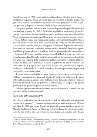 153
Francisco Durand
Recordemos que en 1990 García dejó inconcluso el tren eléctrico, por lo tanto, el
presidente y su partido tenían un interés personal y político en llevarlo a cabo. Para
que García pudiera realizar la obra necesitaba tres cosas: 1) recursos fiscales, 2) capi-
tales privados, y 3) poner el proyecto en el Ejecutivo bajo su control.
El segundo gobierno de García tuvo la suerte de gozar del superciclo mundial de
commodities. A partir de 1990 el Perú había ampliado su capacidad y diversifica-
ción de exportaciones de materias primas, por lo que los recursos ahora abundaban.
Atraer capitales tampoco era un problema, pues los gobiernos anteriores de Fujimori
y Toledo habían creado una maquinaria jurídico-institucional formidable sobre la
base del capítulo económico de la Constitución de 1993, no solo para estimular
la atracción de capitales, sino para protegerlos o blindarlos de posibles arbitrarieda-
des a través de convenios y arbitrajes internacionales. Asimismo, la relación especial
Brasil-Perú que desarrollaron el presidente Cardoso, árbitro del conflicto armado con
el Ecuador en 1996 que condujo a una paz favorable al Perú, y su sucesor Lula, artí-
fice del proyecto Brasil Grande, facilitó la penetración de las constructoras brasileñas.
Este gran plan requería de la colaboración gobierno-gobierno y empresa-gobierno,
e inició en 1995 con la entrada de Cardoso al gobierno del Brasil, se reforzó con
Lula (2003-2010) y siguió hasta que estalló el caso Lava Jato durante la segunda
presidencia de Rousseff (2011-2016), cuando se detuvo el proceso de integración y
cooperación entre los dos países.
Tenemos entonces dibujada la escena donde se van a realizar numerosas obras
públicas y ubicadas las tres patas del trípode del modelo de influencias del grupo
Odebrecht: se asocia a grandes obras públicas de alta demanda, establece relaciones
personales al más alto nivel del gobierno, y ha financiado las campañas del partido
ganador y otros que tienen presencia en el Congreso.
Podemos agrupar estos eventos en fases para darle sentido a la manera en que
opera esta red de manera secuencial.
Fase 1 (julio 2006-setiembre 2008)
Esta fase se caracterizó por el armado de la red de Odebrecht con personajes
­
vinculados al gobierno33
. Los eventos más significativos son los siguientes. El 20 de
setiembre de 2006, dos meses después de asumir el mando, García se reunió con
Marcelo Odebrecht y Barata en Palacio de Gobierno. Luego de este temprano con-
tacto de alto nivel se dio otra reunión un mes después, en octubre, entre Barata,
33
Sobre la relación antigua y estrecha entre Barata y Luis Nava, secretario de la Presidencia de Alan
García, ver informe «El Cristo de Odebrecht: segunda parte», publicado en el blog Desde el Tercer Piso,
de Jose Alejandro Godoy, en octubre de 2014.
 