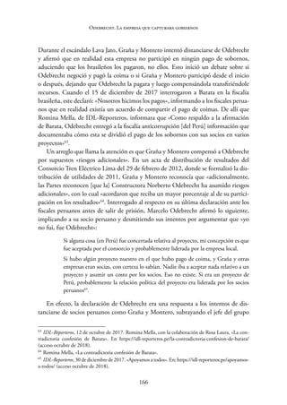 166
Odebrecht. La empresa que capturaba gobiernos
Durante el escándalo Lava Jato, Graña y Montero intentó distanciarse de Odebrecht
y afirmó que en realidad esta empresa no participó en ningún pago de sobornos,
aduciendo que los brasileños los pagaron, no ellos. Esto inició un debate sobre si
Odebrecht negoció y pagó la coima o si Graña y Montero participó desde el inicio
o después, dejando que Odebrecht la pagara y luego compensándola transfiriéndole
recursos. Cuando el 15 de diciembre de 2017 interrogaron a Barata en la fiscalía
brasileña, este declaró: «Nosotros hicimos los pagos», informando a los fiscales perua-
nos que en realidad existía un acuerdo de compartir el pago de coimas. De allí que
Romina Mella, de IDL-Reporteros, informara que «Como respaldo a la afirmación
de Barata, Odebrecht entregó a la fiscalía anticorrupción [del Perú] información que
documentaba cómo esta se dividió el pago de los sobornos con sus socios en varios
proyectos»63
.
Un arreglo que llama la atención es que Graña y Montero compensó a Odebrecht
por supuestos «riesgos adicionales». En un acta de distribución de resultados del
Consorcio Tren Eléctrico Lima del 29 de febrero de 2012, donde se formalizó la dis-
tribución de utilidades de 2011, Graña y Montero reconocía que «adicionalmente,
las Partes reconocen [que la] Constructora Norberto Odebrecht ha asumido riesgos
adicionales», con lo cual «acordaron que reciba un mayor porcentaje al de su partici-
pación en los resultados»64
. Interrogado al respecto en su última declaración ante los
fiscales peruanos antes de salir de prisión, Marcelo Odebrecht afirmó lo siguiente,
implicando a su socio peruano y desmitiendo sus intentos por argumentar que «yo
no fui, fue Odebrecht»:
Si alguna cosa (en Perú) fue concertada relativa al proyecto, mi concepción es que
fue aceptada por el consorcio y probablemente liderada por la empresa local.
Si hubo algún proyecto nuestro en el que hubo pago de coima, y Graña y otras
empresas eran socias, con certeza lo sabían. Nadie iba a aceptar nada relativo a un
proyecto y asumir un costo por los socios. Eso no existe. Si era un proyecto de
Perú, probablemente la relación política del proyecto era liderada por los socios
peruanos65
.
En efecto, la declaración de Odebrecht era una respuesta a los intentos de dis-
tanciarse de socios peruanos como Graña y Montero, subrayando el jefe del grupo
63
IDL-Reporteros, 12 de octubre de 2017. Romina Mella, con la colaboración de Rosa Laura, «La con-
tradictoria confesión de Barata». En https://idl-reporteros.pe/la-contradictoria-confesion-de-barata/
(acceso octubre de 2018).
64
Romina Mella, «La contradictoria confesión de Barata».
65
IDL-Reporteros, 30 de diciembre de 2017. «Apoyamos a todos». En: https://idl-reporteros.pe/­apoyamos-
a-todos/ (acceso octubre de 2018).
 