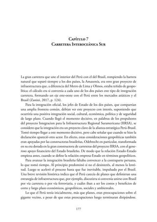 177
Capítulo 7.
Carretera Interoceánica Sur
La gran carretera que une el interior del Perú con el del Brasil, rompiendo la barrera
natural que separó siempre a los dos países, la Amazonía, era otro gran proyecto de
infraestructura que, a diferencia del Metro de Lima y Olmos, estaba teñido de geopo-
lítica: el cálculo era si convenía a cada uno de los dos países este tipo de integración
carretera, formando un eje este-oeste con el Perú entre los mercados asiáticos y el
Brasil (Zanini, 2017, p. 124).
Para la integración oficial, los jefes de Estado de los dos países, que compartían
una amplia frontera común, debían ver este proyecto con interés, suponiendo que
ocurriría una positiva integración social, cultural, económica, política y de seguridad
de largo plazo. Cuando llegó el momento decisivo, en palabras de los propulsores
del proyecto Integracion para la Infraestructura Regional Suramericana (IIRSA), se
considero que la integración era un proyecto clave de la alianza estratégica ­
Perú-Brasil.
Tomó tiempo llegar a este momento decisivo, pero cabe señalar que cuando se hizo la
declaración apareció otro actor. En efecto, estas consideraciones geopolíticas también
eran apoyadas por las constructoras brasileñas, Odebrecht en particular, transformada
en su era dorada en la gran constructora de carreteras del proyecto IIRSA, con el gene-
roso apoyo financiero del Estado brasileño. De modo que la relación Estado-Estado
empieza antes, cuando se define la relación empresa-Estado en términos geopolíticos.
Para avanzar la integración brasileña faltaba convencer a la contraparte peruana,
lo que tomó tiempo. Al principio predominó si no el desinterês, al menos la lenti-
tud. Luego se aceleró el proceso hasta que fue inevitable, impulsado por el Brasil.
Una breve revisión histórica indica que el Perú carecía de planes que definieran una
estrategia de infraestructura que, por ejemplo, discutiera si convenía unirse con Brasil
por vía carretera o por vía ferroviaria, y cuáles iban a ser los costos y beneficios de
corto y largo plazo económicos, geopolíticos, sociales y ambientales.
Lo que el Perú tenía inicialmente, más que planes, eran preocupaciones sobre el
gigante vecino, a pesar de que estas preocupaciones luego terminaran disipándose.
 