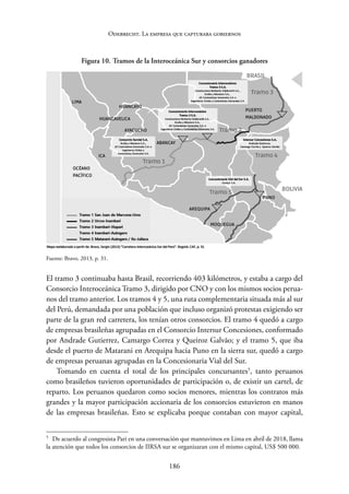 186
Odebrecht. La empresa que capturaba gobiernos
Figura 10. Tramos de la Interoceánica Sur y consorcios ganadores
Fuente: Bravo, 2013, p. 31.
El tramo 3 continuaba hasta Brasil, recorriendo 403 kilómetros, y estaba a cargo del
Consorcio Interoceánica Tramo 3, dirigido por CNO y con los mismos socios perua-
nos del tramo anterior. Los tramos 4 y 5, una ruta complementaria situada más al sur
del Perú, demandada por una población que incluso organizó protestas exigiendo ser
parte de la gran red carretera, los tenían otros consorcios. El tramo 4 quedó a cargo
de empresas brasileñas agrupadas en el Consorcio Intersur Concesiones, conformado
por Andrade Gutierrez, Camargo Correa y Queiroz Galvão; y el tramo 5, que iba
desde el puerto de Matarani en Arequipa hacia Puno en la sierra sur, quedó a cargo
de empresas peruanas agrupadas en la Concesionaria Vial del Sur.
Tomando en cuenta el total de los principales concursantes5
, tanto peruanos
como brasileños tuvieron oportunidades de participación o, de existir un cartel, de
reparto. Los peruanos quedaron como socios menores, mientras los contratos más
grandes y la mayor participación accionaria de los consorcios estuvieron en manos
de las empresas brasileñas. Esto se explicaba porque contaban con mayor capital,
5
De acuerdo al congresista Pari en una conversación que mantuvimos en Lima en abril de 2018, llama
la atención que todos los consorcios de IIRSA sur se organizaran con el mismo capital, US$ 500 000.
 