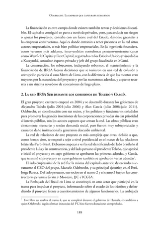 188
Odebrecht. La empresa que capturaba gobiernos
La financiación es otro campo donde existen también rentas y decisiones discuti-
bles. El capital se consiguió en parte a través de privados, pero, para reducir sus riesgos
o apurar los proyectos, contaba con un fuerte aval del Estado, dándose garantías a
las empresas constructoras. Aquí es donde entraron a tener presencia en la red otros
actores empresariales, o más bien político-empresariales. En la ingeniería financiera,
como veremos más adelante, intervendrían consultoras peruano-norteamericanas
como Westfield Capital y First Capital, registradas en los Estados Unidos y ­vinculadas
a Kuczynski, consultor-experto privado y jefe del grupo localizado en Miami.
La construcción, los sobrecostos, incluyendo sobornos, el mantenimiento y la
financiación de IIRSA fueron decisiones que se tomaron en una red de colusión y
corrupción parecida al caso Metro de Lima, con la diferencia de que los montos eran
mayores por la naturaleza del proyecto y por las numerosas adendas, y a que se recu-
rría a un sistema novedoso de concesiones de largo plazo.
2. La red IIRSA Sur durante los gobiernos de Toledo y García
El gran proyecto carretero empezó en 2004 y se desarrolló durante los gobiernos de
Alejandro Toledo (julio 2001-julio 2006) y Alan García (julio 2006-julio 2011).
Odebrecht, en coordinación con sus socios, y los políticos y funcionarios coludidos
para promover las grandes inversiones de las corporaciones privadas sin dar prioridad
al interés público, son los actores captores que arman la red. Las obras públicas eran
ciertamente necesarias y tenían demanda social, pero fueron muy sobrepreciadas y
causaron daño institucional y generaron descuido ambiental.
La red de relaciones de este proyecto es más compleja que otras, debido a que,
como hemos visto, se empezó a tejer a nivel presidencial en el marco de las relaciones
bilaterales Perú-Brasil. Debemos empezar a ver la red identificando del lado brasileño al
presidente Lula y las constructoras, y del lado peruano al presidenteToledo, que aprobó
e inició el proyecto y en cuyo gobierno se aprobaron las primeras adendas, y García,
que terminó el proyecto y en cuyo gobierno también se aprobaron varias adendas7
.
El lado empresarial de la red fue la misma del capítulo anterior, destacando nue-
vamente el CEO del grupo, Marcelo Odebrecht, y su principal ejecutivo en el Perú,
Jorge Barata. Del lado peruano, sus socios en el tramo 2 y el tramo 3 fueron las cons-
tructoras peruanas Graña y Montero, JJC e ICGSA.
La Embajada del Brasil en Lima se constituyó en otro actor que participó en la
trama para impulsar el proyecto, informando sobre el estado de los trámites y defen-
diendo el proyecto frente a cuestionamientos de algunos funcionarios. La embajada
7
Este libro no analiza el tramo 4, que se completó durante el gobierno de Humala, el candidato a
quien Odebrecht, según afirman instancias del PT, hizo fuertes donaciones comprobadas.
 