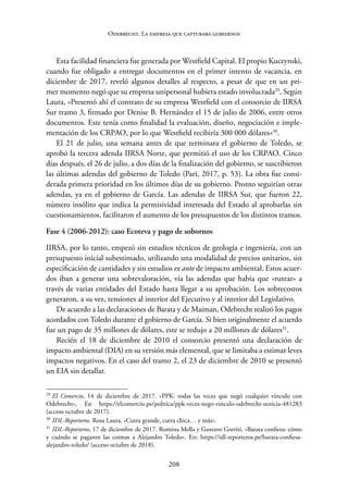208
Odebrecht. La empresa que capturaba gobiernos
Esta facilidad financiera fue generada por Westfield Capital. El propio Kuczynski,
cuando fue obligado a entregar documentos en el primer intento de vacancia, en
diciembre de 2017, reveló algunos detalles al respecto, a pesar de que en un pri-
mer momento negó que su empresa unipersonal hubiera estado involucrada29
. Según
Laura, «Presentó ahí el contrato de su empresa Westfield con el consorcio de IIRSA
Sur tramo 3, firmado por Denise B. Hernández el 15 de julio de 2006, entre otros
documentos. Este tenía como finalidad la evaluación, diseño, negociación e imple-
mentación de los CRPAO, por lo que Westfield recibiría 300 000 dólares»30
.
El 21 de julio, una semana antes de que terminara el gobierno de Toledo, se
aprobó la tercera adenda IIRSA Norte, que permitió el uso de los CRPAO. Cinco
días después, el 26 de julio, a dos días de la finalización del gobierno, se suscribieron
las últimas adendas del gobierno de Toledo (Pari, 2017, p. 53). La obra fue consi-
derada primera prioridad en los últimos días de su gobierno. Pronto seguirían otras
adendas, ya en el gobierno de García. Las adendas de IIRSA Sur, que fueron 22,
número insólito que indica la permisividad interesada del Estado al aprobarlas sin
cuestionamientos, facilitaron el aumento de los presupuestos de los distintos tramos.
Fase 4 (2006-2012): caso Ecoteva y pago de sobornos
IIRSA, por lo tanto, empezó sin estudios técnicos de geología e ingeniería, con un
presupuesto inicial subestimado, utilizando una modalidad de precios unitarios, sin
especificación de cantidades y sin estudios ex ante de impacto ambiental. Estos acuer-
dos iban a generar una sobrevaloración, vía las adendas que había que «rutear» a
través de varias entidades del Estado hasta llegar a su aprobación. Los sobrecostos
generaron, a su vez, tensiones al interior del Ejecutivo y al interior del Legislativo.
De acuerdo a las declaraciones de Barata y de Maiman, Odebrecht realizó los pagos
acordados con Toledo durante el gobierno de García. Si bien originalmente el acuerdo
fue un pago de 35 millones de dólares, este se redujo a 20 millones de dólares31
.
Recién el 18 de diciembre de 2010 el consorcio presentó una declaración de
impacto ambiental (DIA) en su versión más elemental, que se limitaba a estimar leves
impactos negativos. En el caso del tramo 2, el 23 de diciembre de 2010 se presentó
un EIA sin detallar.
29
El Comercio, 14 de diciembre de 2017. «PPK: todas las veces que negó cualquier vínculo con
Odebrecht». En https://elcomercio.pe/politica/ppk-veces-nego-vinculo-odebrecht-noticia-481283
(acceso octubre de 2017).
30
IDL-Reporteros. Rosa Laura, «Cutra grande, cutra chica… y más».
31
IDL-Reporteros, 17 de diciembre de 2017. Romina Mella y Gustavo Gorriti, «Barata confiesa: cómo
y cuándo se pagaron las coimas a Alejandro Toledo». En: https://idl-reporteros.pe/barata-confiesa-­
alejandro-toledo/ (acceso octubre de 2018).
 