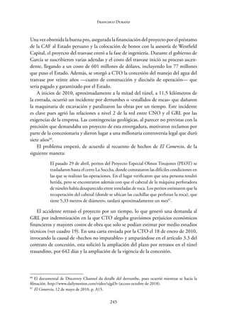 245
Francisco Durand
Una vez obtenida la buena pro, asegurada la financiación del proyecto por el préstamo
de la CAF al Estado peruano y la colocación de bonos con la asesoría de Westfield
Capital, el proyecto del trasvase entró a la fase de ingeniería. Durante el gobierno de
García se suscribieron varias adendas y el costo del trasvase inició su proceso ascen-
dente, llegando a un costo de 601 millones de dólares, incluyendo los 77 millones
que puso el Estado. Además, se otorgó a CTO la concesión del manejo del agua del
trasvase por veinte años —cuatro de construcción y dieciséis de operación— que
sería pagado y garantizado por el Estado.
A inicios de 2010, aproximadamente a la mitad del túnel, a 11,5 kilómetros de
la entrada, ocurrió un incidente por derrumbes o «estallidos de rocas» que dañaron
la maquinaria de excavación y paralizaron las obras por un tiempo. Este incidente
es clave pues agrió las relaciones a nivel 2 de la red entre CNO y el GRL por las
exigencias de la empresa. Las contingencias geológicas, al parecer no previstas con la
precisión que demandaba un proyecto de esta envergadura, motivaron reclamos por
parte de la concesionaria y dieron lugar a una millonaria controversia legal que duró
siete años66
.
El problema empezó, de acuerdo al recuento de hechos de El Comercio, de la
siguiente manera:
El pasado 29 de abril, peritos del Proyecto Especial Olmos Tinajones (PEOT) se
trasladaron hasta el cerro La Succha, donde constataron las difíciles condiciones en
las que se realizan las operaciones. En el lugar verificaron que una persona resultó
herida, pero se encontraron además con que el cabezal de la máquina perforadora
de túneles había desaparecido entre toneladas de roca. Los peritos estimaron que la
recuperación del cabezal (donde se ubican las cuchillas que perforan la roca), que
tiene 5,33 metros de diámetro, tardará aproximadamente un mes67
.
El accidente retrasó el proyecto por un tiempo, lo que generó una demanda al
GRL por indemnización en la que CTO alegaba gravísimos perjuicios económicos
financieros y mayores costos de obra que solo se podían estimar por medio estudios
técnicos (ver cuadro 19). En una carta enviada por la CTO el 18 de enero de 2010,
invocando la causal de «hechos no imputables» y amparándose en el artículo 3.3 del
contrato de concesión, esta solicitó la ampliación del plazo por retrasos en el túnel
trasandino, por 642 días y la ampliación de la vigencia de la concesión.
66
El documental de Discovery Channel da detalle del derrumbe, pues ocurrió mientras se hacía la
filmación. http://www.dailymotion.com/video/xjgd3r (acceso octubre de 2018).
67
El Comercio, 12 de mayo de 2010, p. A15.
 