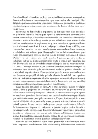 279
Francisco Durand
después del Brasil, el caso Lava Jato haya tenido en el Perú consecuencias tan profun-
das como dramáticas, al desatar acusaciones que han remecido a las principales élites
del poder, grandes empresarios e importantes políticos, de presidentes y candidatos
presidenciales para abajo, pasando por funcionarios de distinto nivel, y hasta exper-
tos privados.
Este trabajo ha demostrado la importancia de distinguir entre estos dos mode-
los y entender su mutua relación para explicar el modus operandi de constructoras
como Odebrecht, haya o no corrupción comprobada. Una vez aclarada esta compleja
relación, la trama se hace clara y permite ver una red colusiva entre actores. Ambos
modelos son obviamente complementarios, y usan mecanismos y personas diferen-
tes, siendo coordinados desde la jefatura del grupo brasileño, donde su CEO y unos
cuantos altos ejecutivos conocen cómo funcionan; mientras los miles de empleados
y trabajadores que trabajan para ellos cumplen con sus labores cotidianas, igno-
rando cómo realmente opera su empresa y cómo terminan capturando el Estado.
Quizás por ser un secreto de empresa, los estudios de gerencia ignoran el modelo de
influencias y el uso de múltiples mecanismos, legales o ilegales, con frecuencias que
son determinadas por las necesidades empresariales para usar su poder instrumen-
tal cuando convenga. En realidad, es la combinación de modelos lo que explica las
numerosas obras realizadas, y los extraordinarios niveles de ganancia obtenidos, no
el modelo de negocios aislado. Estas ganancias aparecían o eran presentadas como
una demostración palpable de éxito privado, algo que la sociedad contemporánea
aprueba y estima sin preguntarse cómo se logra, pues terminó siendo garantizado y
elevado, no tanto gracias a su capacidad competitiva de mercado, sino a su capacidad
colusiva con políticos y funcionarios, es decir, con el Estado.
Luego de que a comienzos del siglo XXI el Brasil optara por guiarse por el plan
Brasil Grande y propusiera en Sudamérica la construcción de grandes obras de
infraestructura carretera y energética, Odebrecht y otras constructoras participaron
en una alianza geopolítica Estado-Estado para desarrollar relaciones empresa-Estado
que las favorecían como principales constructoras. El episodio de superciclo de com-
modities 2002-2013 llenó las arcas fiscales de gobiernos sedientos de obras, operando
bajo el supuesto de que con ellas «todos ganan» porque permiten cerrar la brecha
de infraestructura, impulsar el crecimiento al generar empleo masivo, introducir
mejoras gerenciales y tecnológicas, desarrollar alianzas entre empresarios nacionales y
extranjeros, y alianzas entre empresas privadas eficientes y el Estado; en fin, contratar
a miles de proveedores, aumentar el capital político de los gobernantes con inaugu-
raciones y a las empresas obtener ganancias que luego reinvertirían.
El estudio del caso Odebrecht y otros indica que también existen múltiples perde-
dores, empezando por el deterioro de las instituciones y de la democracia, sobre todo
 