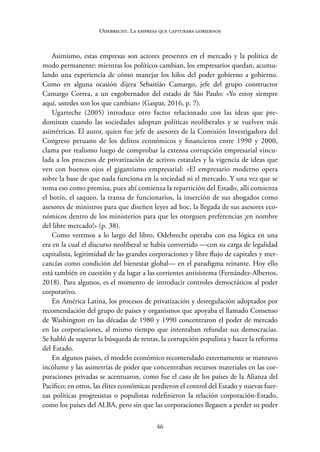 46
Odebrecht. La empresa que capturaba gobiernos
Asimismo, estas empresas son actores presentes en el mercado y la política de
modo permanente: mientras los políticos cambian, los empresarios quedan, acumu-
lando una experiencia de cómo manejar los hilos del poder gobierno a gobierno.
Como en alguna ocasión dijera Sebastião Camargo, jefe del grupo constructor
Camargo Correa, a un exgobernador del estado de São Paulo: «Yo estoy siempre
aquí, ustedes son los que cambian» (Gaspar, 2016, p. 7).
Ugarteche (2005) introduce otro factor relacionado con las ideas que pre-
dominan cuando las sociedades adoptan políticas neoliberales y se vuelven más
asimétricas. El autor, quien fue jefe de asesores de la Comisión Investigadora del
Congreso peruano de los delitos económicos y financieros entre 1990 y 2000,
clama por realismo luego de comprobar la extensa corrupción empresarial vincu-
lada a los procesos de privatización de activos estatales y la vigencia de ideas que
ven con buenos ojos el gigantismo empresarial: «El empresario moderno opera
sobre la base de que nada funciona en la sociedad ni el mercado. Y una vez que se
toma eso como premisa, pues ahí comienza la repartición del Estado, allí comienza
el botín, el saqueo, la transa de funcionarios, la inserción de sus abogados como
asesores de ministros para que diseñen leyes ad hoc, la llegada de sus asesores eco-
nómicos dentro de los ministerios para que les otorguen preferencias ¡en nombre
del libre mercado!» (p. 38).
Como veremos a lo largo del libro, Odebrecht operaba con esa lógica en una
era en la cual el discurso neoliberal se había convertido —con su carga de legalidad
capitalista, legitimidad de las grandes corporaciones y libre flujo de capitales y mer-
cancías como condición del bienestar global— en el paradigma reinante. Hoy ello
está también en cuestión y da lugar a las corrientes antisistema (Fernández-Albertos,
2018). Para algunos, es el momento de introducir controles democráticos al poder
corporativo.
En América Latina, los procesos de privatización y desregulación adoptados por
recomendación del grupo de países y organismos que apoyaba el llamado Consenso
de Washington en las décadas de 1980 y 1990 concentraron el poder de mercado
en las corporaciones, al mismo tiempo que intentaban refundar sus democracias.
Se habló de superar la búsqueda de rentas, la corrupción populista y hacer la reforma
del Estado.
En algunos países, el modelo económico recomendado externamente se mantuvo
incólume y las asimetrías de poder que concentraban recursos materiales en las cor-
poraciones privadas se acentuaron, como fue el caso de los países de la Alianza del
Pacífico; en otros, las élites económicas perdieron el control del Estado y nuevas fuer-
zas políticas progresistas o populistas redefinieron la relación corporación-Estado,
como los países del ALBA, pero sin que las corporaciones llegasen a perder su poder
 