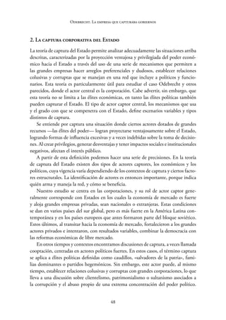 48
Odebrecht. La empresa que capturaba gobiernos
2. La captura corporativa del Estado
La teoría de captura del Estado permite analizar adecuadamente las situaciones arriba
descritas, caracterizadas por la proyección ventajosa y privilegiada del poder econó-
mico hacia el Estado a través del uso de una serie de mecanismos que permiten a
las grandes empresas hacer arreglos preferenciales y dudosos, establecer relaciones
colusivas y corruptas que se manejan en una red que incluye a políticos y funcio-
narios. Esta teoría es particularmente útil para estudiar el caso Odebrecht y otros
parecidos, donde el actor central es la corporación. Cabe advertir, sin embargo, que
esta teoría no se limita a las élites económicas, en tanto las élites políticas también
pueden capturar el Estado. El tipo de actor captor central, los mecanismos que usa
y el grado con que se compenetra con el Estado, define escenarios variables y tipos
distintos de captura.
Se entiende por captura una situación donde ciertos actores dotados de grandes
recursos —las élites del poder— logran proyectarse ventajosamente sobre el Estado,
logrando formas de influencia excesivas y a veces indebidas sobre la toma de decisio-
nes. Al crear privilegios, generar desventajas y tener impactos sociales e institucionales
negativos, afectan el interés público.
A partir de esta definición podemos hacer una serie de precisiones. En la teoría
de captura del Estado existen dos tipos de actores captores, los económicos y los
políticos, cuya vigencia varía dependiendo de los contextos de captura y ciertos facto-
res estructurales. La identificación de actores es entonces importante, porque indica
quién arma y maneja la red, y cómo se beneficia.
Nuestro estudio se centra en las corporaciones, y su rol de actor captor gene-
ralmente corresponde con Estados en los cuales la economía de mercado es fuerte
y aloja grandes empresas privadas, sean nacionales o extranjeras. Estas condiciones
se dan en varios países del sur global, pero es más fuerte en la América Latina con-
temporánea y en los países europeos que antes formaron parte del bloque soviético.
Estos últimos, al transitar hacia la economía de mercado, fortalecieron a los grandes
actores privados e intentaron, con resultados variables, combinar la democracia con
las reformas económicas de libre mercado.
En otros tiempos y contextos encontramos discusiones de captura, a veces llamada
cooptación, centradas en actores políticos fuertes. En estos casos, el término captura
se aplica a élites políticas definidas como caudillos, «salvadores de la patria», fami-
lias dominantes o partidos hegemónicos. Sin embargo, este actor puede, al mismo
tiempo, establecer relaciones colusivas y corruptas con grandes corporaciones, lo que
lleva a una discusión sobre clientelismo, patrimonialismo o sultanismo asociados a
la corrupción y el abuso propio de una extrema concentración del poder político.
 