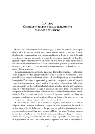 57
Capítulo 3.
Odebrecht y sus dos modelos de expansión:
negocios e influencias
La historia de Odebrecht está íntimamente ligada al Perú, en tanto fue en este país
donde inició su internacionalización y donde más invirtió en el exterior. A partir
de allí se fue convirtiendo en una empresa multilatina y llegó a ser una de las más
prominentes empresas de ingeniería pesada del continente, operando en el ámbito
global y logrando reconocimiento universal. En esta parte del libro explicamos su
crecimiento, el contexto donde ocurrió su conversión en grupo de poder económico
brasileño, y su proceso de internacionalización cuando salió del Brasil para hacer
obras y fundar empresas.
Esta acelerada expansión se realizó a partir de dos modelos: negocios e influencias.
Es en el segundo modelo donde observamos cómo se usaron los mecanismos de cap-
tura del Estado y donde se hizo más visible la duplicidad jurídica y la amoralidad en
los negocios. Partimos de la hipótesis de que existe una complementariedad compleja
y una relación cambiante entre el modelo de negocios y el modelo de influencias.
La relación entre los dos modelos se fue reforzando a medida que el grupo Odebrecht
creció y se internacionalizó, y luego el escándalo Lava Jato, donde se descubrió el
componente ilegal del modelo de influencias, hizo que este último terminara predo-
minando. Esto lo veremos en mayor detalle en el siguiente capítulo; por ahora nos
preocupa principalmente ver cómo desarrollaron los dos modelos antes que su peso
como grupo de poder y su proyección como tal en el Perú.
Ciertamente, los cambios en el modelo de negocios permitieron a Odebrecht
adaptarse bien a tiempos cambiantes —como los ciclos económicos del Brasil, la
mayor integración de Sudamérica o los procesos de globalización económica— y
generar relaciones estratégicas con empresas públicas y privadas. Al mismo tiempo,
fueron desarrollando un modelo de influencias como elemento de apoyo, primero
informalmente, luego formalmente, para hacer arreglos, ganar favores, comprar polí-
ticos y funcionarios, tener conexiones políticas y generar aliados en la sociedad civil,
 