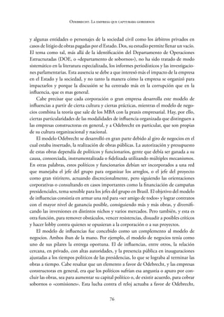 76
Odebrecht. La empresa que capturaba gobiernos
y ­
algunas entidades o personajes de la sociedad civil como los árbitros privados en
casos de litigio de obras pagadas por el Estado. Dos, su estudio permite llenar un vacío.
El tema como tal, más allá de la identificación del Departamento de Operaciones
Estructuradas (DOE, o «departamento de sobornos»), no ha sido tratado de modo
sistemático en la literatura especializada, los informes periodísticos y las investigacio-
nes parlamentarias. Esta ausencia se debe a que interesó más el impacto de la empresa
en el Estado y la sociedad, y no tanto la manera cómo la empresa se organizó para
impactarlos y porque la discusión se ha centrado más en la corrupción que en la
influencia, que es mas general.
Cabe precisar que cada corporación o gran empresa desarrolla este modelo de
influencias a partir de cierta cultura y ciertas prácticas, mientras el modelo de nego-
cios combina la teoría que sale de los MBA con la praxis empresarial. Hay, por ello,
ciertas particularidades de las modalidades de influencia organizada que distinguen a
las empresas constructoras en general, y a Odebrecht en particular, que son propias
de su cultura organizacional y nacional.
El modelo Odebrecht se desarrolló en gran parte debido al giro de negocios en el
cual estaba insertado, la realización de obras públicas. La autorización y presupuesto
de estas obras dependía de políticos y funcionarios, gente que debía ser ganada a su
causa, consorciada, instrumentalizada o fidelizada utilizando múltiples mecanismos.
En otras palabras, estos políticos y funcionarios debían ser incorporados a una red
que manejaba el jefe del grupo para organizar los arreglos, o el jefe del proyecto
como gran titiritero, actuando discrecionalmente, pero siguiendo las orientaciones
corporativas o consultando en casos importantes como la financiación de campañas
presidenciales, tema sensible para los jefes del grupo en Brasil. El objetivo del modelo
de influencias consistía en armar una red para «ser amigo de todos» y lograr contratos
con el mayor nivel de ganancia posible, consiguiendo más y más obras, y diversifi-
cando las inversiones en distintos nichos y varios mercados. Pero también, y esta es
otra función, para remover obstáculos, vencer resistencias, disuadir a posibles críticos
y hacer lobby contra quienes se opusieran a la corporación o a sus proyectos.
El modelo de influencias fue concebido como un complemento al modelo de
negocios. Ambos iban de la mano. Por ejemplo, el modelo de negocios tenía como
uno de sus pilares la entrega oportuna. El de influencias, entre otros, la relación
cercana, en privado, con altas autoridades, y la presencia pública en inauguraciones
ajustadas a los tiempos políticos de las presidencias, lo que se lograba al terminar las
obras a tiempo. Cabe resaltar que un elemento a favor de Odebrecht, y las empresas
constructoras en general, era que los políticos sufrían esa angustia o apuro por con-
cluir las obras, sea para aumentar su capital político o, de existir acuerdo, para cobrar
sobornos o «comisiones». Esta lucha contra el reloj actuaba a favor de Odebrecht,
 