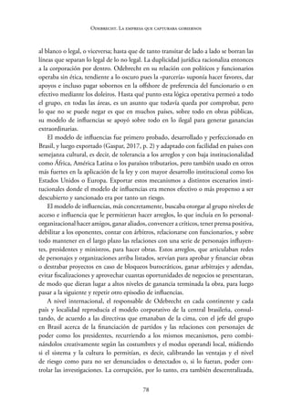 78
Odebrecht. La empresa que capturaba gobiernos
al blanco o legal, o viceversa; hasta que de tanto transitar de lado a lado se borran las
líneas que separan lo legal de lo no legal. La duplicidad jurídica racionaliza entonces
a la corporación por dentro. Odebrecht en su relación con políticos y funcionarios
operaba sin ética, tendiente a lo oscuro pues la «parcería» suponía hacer favores, dar
apoyos e incluso pagar sobornos en la offshore de preferencia del funcionario o en
efectivo mediante los doleiros. Hasta qué punto esta lógica operativa permeó a todo
el grupo, en todas las áreas, es un asunto que todavía queda por comprobar, pero
lo que no se puede negar es que en muchos países, sobre todo en obras públicas,
su modelo de influencias se apoyó sobre todo en lo ilegal para generar ganancias
extraordinarias.
El modelo de influencias fue primero probado, desarrollado y perfeccionado en
Brasil, y luego exportado (Gaspar, 2017, p. 2) y adaptado con facilidad en países con
semejanza cultural, es decir, de tolerancia a los arreglos y con baja institucionalidad
como África, América Latina o los paraísos tributarios, pero también usado en otros
más fuertes en la aplicación de la ley y con mayor desarrollo institucional como los
Estados Unidos o Europa. Exportar estos mecanismos a distintos escenarios insti-
tucionales donde el modelo de influencias era menos efectivo o más propenso a ser
descubierto y sancionado era por tanto un riesgo.
El modelo de influencias, más concretamente, buscaba otorgar al grupo niveles de
acceso e influencia que le permitieran hacer arreglos, lo que incluía en lo personal-­
organizacional hacer amigos, ganar aliados, convencer a críticos, tener prensa positiva,
debilitar a los oponentes, contar con árbitros, relacionarse con funcionarios, y sobre
todo mantener en el largo plazo las relaciones con una serie de personajes influyen-
tes, presidentes y ministros, para hacer obras. Estos arreglos, que articulaban redes
de personajes y organizaciones arriba listados, servían para aprobar y financiar obras
o destrabar proyectos en caso de bloqueos burocráticos, ganar arbitrajes y adendas,
evitar fiscalizaciones y aprovechar cuantas oportunidades de negocios se presentaran,
de modo que dieran lugar a altos niveles de ganancia terminada la obra, para luego
pasar a la siguiente y repetir otro episodio de influencias.
A nivel internacional, el responsable de Odebrecht en cada continente y cada
país y localidad reproducía el modelo corporativo de la central brasileña, consul-
tando, de acuerdo a las directivas que emanaban de la cima, con el jefe del grupo
en Brasil acerca de la financiación de partidos y las relaciones con personajes de
poder como los presidentes, recurriendo a los mismos mecanismos, pero combi-
nándolos creativamente según las costumbres y el modus operandi local, midiendo
si el sistema y la cultura lo permitían, es decir, calibrando las ventajas y el nivel
de riesgo como para no ser denunciados o detectados o, si lo fueran, poder con-
trolar las ­
investigaciones. La corrupción, por lo tanto, era también descentralizada,
 