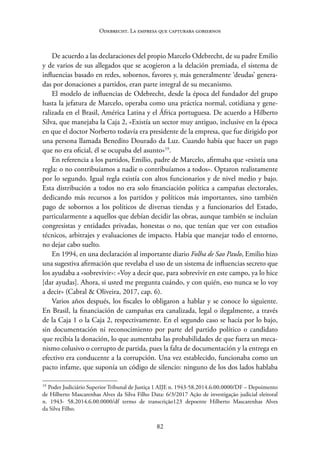 82
Odebrecht. La empresa que capturaba gobiernos
De acuerdo a las declaraciones del propio Marcelo Odebrecht, de su padre Emilio
y de varios de sus allegados que se acogieron a la delación premiada, el sistema de
influencias basado en redes, sobornos, favores y, más generalmente ‘deudas’ genera-
das por donaciones a partidos, eran parte integral de su mecanismo.
El modelo de influencias de Odebrecht, desde la época del fundador del grupo
hasta la jefatura de Marcelo, operaba como una práctica normal, cotidiana y gene-
ralizada en el Brasil, América Latina y el África portuguesa. De acuerdo a Hilberto
Silva, que manejaba la Caja 2, «Existía un sector muy antiguo, inclusive en la época
en que el doctor Norberto todavía era presidente de la empresa, que fue dirigido por
una persona llamada Benedito Dourado da Luz. Cuando había que hacer un pago
que no era oficial, él se ocupaba del asunto»19
.
En referencia a los partidos, Emilio, padre de Marcelo, afirmaba que «existía una
regla: o no contribuíamos a nadie o contribuíamos a todos». Optaron realistamente
por lo segundo. Igual regla existía con altos funcionarios y de nivel medio y bajo.
Esta distribución a todos no era solo financiación política a campañas electorales,
dedicando más recursos a los partidos y políticos más importantes, sino también
pago de sobornos a los políticos de diversas tiendas y a funcionarios del Estado,
particularmente a aquellos que debían decidir las obras, aunque también se incluían
congresistas y entidades privadas, honestas o no, que tenían que ver con estudios
técnicos, arbitrajes y evaluaciones de impacto. Había que manejar todo el entorno,
no dejar cabo suelto.
En 1994, en una declaración al importante diario Folha de Sao Paulo, Emilio hizo
una sugestiva afirmación que revelaba el uso de un sistema de influencias secreto que
los ayudaba a «sobrevivir»: «Voy a decir que, para sobrevivir en este campo, ya lo hice
[dar ayudas]. Ahora, si usted me pregunta cuándo, y con quién, eso nunca se lo voy
a decir» (Cabral & Oliveira, 2017, cap. 6).
Varios años después, los fiscales lo obligaron a hablar y se conoce lo siguiente.
En Brasil, la financiación de campañas era canalizada, legal o ilegalmente, a través
de la Caja 1 o la Caja 2, respectivamente. En el segundo caso se hacía por lo bajo,
sin documentación ni reconocimiento por parte del partido político o candidato
que recibía la donación, lo que aumentaba las probabilidades de que fuera un meca-
nismo colusivo o corrupto de partida, pues la falta de documentación y la entrega en
efectivo era conducente a la corrupción. Una vez establecido, funcionaba como un
pacto infame, que suponía un código de silencio: ninguno de los dos lados hablaba
19
Poder Judiciário Superior Tribunal de Justiça 1 AIJE n. 1943-58.2014.6.00.0000/DF – Depoimento
de Hilberto Mascarenhas Alves da Silva Filho Data: 6/3/2017 Ação de investigação judicial ­
eleitoral
n. 1943- 58.2014.6.00.0000/df termo de transcrição123 depoente Hilberto Mascarenhas Alves
da Silva Filho.
 