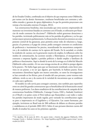88
Odebrecht. La empresa que capturaba gobiernos
de los Estados Unidos, combinada con el objetivo de que empresas como Odebrecht,
por turnos con las demás «hermanas», resultaran beneficiadas con contratos y sub-
sidios estatales y gozaran de apoyo diplomático, lo que les permitía proyectarse con
ventaja a los mercados externos (Campos, 2012).
Las constructoras brasileñas, más necesitadas que otros sectores empresariales de
mantener sus inversiones basadas en contratos con el Estado, se esforzaron por finan-
ciar de modo constante las elecciones30
. Odebrecht realizó generosas donaciones a
los partidos, invirtiendo políticamente más en los partidos de gobierno y en los que
tenían mayor presencia parlamentaria. La financiación electoral era entonces un com-
ponente central de las ganancias, pues permitía armar redes de relaciones y, luego,
gracias a la promesa y el pago de coimas, podía conseguir contratos en condiciones
de preferencia e incrementar los precios, neutralizando los mecanismos competiti-
vos y de rendición de cuentas vía la captura del Estado. En la sociedad, se evitaba
la rendición de cuentas con la generación masiva de empleo, la influencia sobre los
medios de comunicación, las acciones sociales y filantrópicas, el otorgamiento de
contratos a empresas ligadas a partidos políticos o dando empleo a familiares de
políticos o funcionarios. Aquí es donde la teoría de la tortuga en el árbol de Marcelo
Odebrecht cobra sentido: «Si veo una tortuga encima de un árbol es porque alguien
la ha puesto». No había lugar para que un funcionario nombrado como favor estu-
viera en un puesto, a no ser que alguien, por hacérselo, lo hubiera puesto. Estos
mecanismos clientelistas legales son menos conocidos, en tanto las investigaciones
se han centrado en los ilícitos, pero el estudio del caso peruano, como veremos más
adelante, revela su uso y da cuenta de la variedad de mecanismos que se combinan
en cada caso y gobierno.
El modelo no solo servía para conseguir contratos, sino también para repartirlos
entre un cártel de grandes constructoras que se beneficiaban de la financiación estatal
de manera preferente. Los datos estadísticos de las contribuciones de campaña de las
constructoras brasileñas (Odebrecht, Camargo Correa, OAS y Andrade Gutiérrez)
en el Brasil y en países como el Perú indican que financiaban a casi todos o todos
los partidos importantes de modo regular, pero variando las contribuciones según
su peso o importancia en el Legislativo y el Ejecutivo. Las cuatro hermanas, por
ejemplo, invirtieron en Brasil más de 200 millones de dólares en diversos partidos
y candidaturas en el periodo 2002-2013. Sobre el caso peruano daremos cuenta del
detalle al estudiar los casos en los próximos capítulos.
30
Ver Apublica, 30 de junio de 2014. «As quatro irmãs: a história das gigantes Odebrecht, OAS,
Camargo Corrêa e Andrade Gutierrez». En: https://apublica.org/2014/06/as-quatro-irmas/ (acceso
octubre de 2018).
 