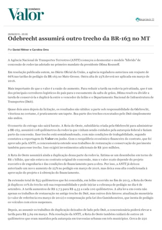 Imprimir ()
28/08/2015 - 05:00
Odebrecht assumirá outro trecho da BR-163 no MT
Por Daniel Rittner e Carolina Oms
A Agência Nacional de Transportes Terrestres (ANTT) começou a desmontar o modelo "híbrido"de
concessão de rodovias adotado no primeiro mandato da presidente Dilma Rousseff.
Em resolução publicada ontem, no Diário Oficial da União, a agência reguladora autorizou um reajuste de
66% nas tarifas de pedágio da BR-163 no Mato Grosso. Outra alta de 25% deverá ser aplicada em março de
2016.
Mais importante do que o valor é a razão do aumento. Para reduzir a tarifa na rodovia privatizada, que é um
dos principais corredores logísticos do país para o escoamento da safra de grãos, Dilma resolveu dividir a
tarefa de conservá-la e duplicá-la entre o vencedor do leilão e o Departamento Nacional de Infraestrutura de
Transportes (Dnit).
Quase dois anos depois da licitação, os resultados são nítidos: a parte sob responsabilidade da Odebrecht,
vitoriosa no certame, é praticamente um tapete. Boa parte dos trechos executados pelo Dnit simplesmente
não andou.
O conserto do estrago não sairá barato. A Rota do Oeste, subsidiária criada pela Odebrecht para administrar
a BR-163, assumirá 108 quilômetros da rodovia que vinham sendo cuidados pela autarquia federal e faziam
parte da concessão. Esse trecho está semiabandonado, com más condições de trafegabilidade, segundo
constatou a reportagem do Valor em junho. Com o reequilíbrio econômico-financeiro do contrato, que foi
aprovado pela ANTT, a concessionária estende seus trabalhos de restauração e conservação do pavimento
também para esse trecho. Isso exigirá investimentos adicionais de R$ 300 milhões.
A Rota do Oeste assumirá ainda a duplicação dessa parte da rodovia. Estima-se um desembolso em torno de
R$ 1 bilhão, que não estava no contrato original de concessão, mas o valor exato depende do projeto
executivo de engenharia e das condições de financiamento para a obra. Por isso, a ANTT já deixou
autorizado um novo aumento de 25% no pedágio em março de 2016, mas deixa essa alta condicionada à
aprovação do projeto e à obtenção do financiamento.
Da extensão total de 855 quilômetros que foi concedida, em leilão ocorrido no fim de 2013, a Rota do Oeste
já duplicou 10% do trecho sob sua responsabilidade e pode iniciar a cobrança de pedágio no dia 6 de
setembro. A tarifa aumentou de R$ 2,7 3 para R$ 4,53 a cada 100 quilômetros. A alta leva em conta não
apenas os trabalhos de restauração no antigo trecho do Dnit, mas outros dois fatores: atualização monetária
(o valor de referência era março de 2012) e compensação pela Lei dos Caminhoneiros, que isenta de pedágio
os veículos com eixos suspensos.
Depois, ao assumir os trabalhos de duplicação deixados de lado pelo Dnit, a concessionária poderá elevar a
tarifa para R$ 5,69 em março. Pela resolução da ANTT, a Rota do Oeste também cuidará de outros 26
quilômetros que eram mantidos pela autarquia em travessias urbanas em três municípios. Cerca de 250
 