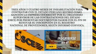 TRES AÑOS Y CUATRO MESES DE INHABILITACIÓN PARA
CONTRATAR CON EL ESTADO PERUANO RECIBIÓ COMO
SANCIÓN LA EMPRESA ODEBRECHT POR EL ORGANISMO
SUPERVISOR DE LAS CONTRATACIONES DEL ESTADO
(OSCE) POR PRESENTAR DOCUMENTOS FALSOS CON EL FIN DE
RENOVAR SU INSCRIPCIÓN EN EL REGISTRO
NACIONAL DE PROVEEDORES, SEGÚN INFORMÓ CONVOCA.
 
