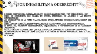 SI BIEN ES CIERTO QUE LA EMPRESA BRASILEÑA ES ASOCIADA EN EL PERÚ —Y EN OTROS PAÍSES— CON
ACTOS DE CORRUPCIÓN, LOS CUALES, EN EFECTO, EXISTIERON, DE ACUERDO A LAS PROPIAS
CONFESIONES DE
LOS EXDIRECTIVOS DE LA FIRMA Y LA DEL MISMO DUEÑO, MARCELO ODEBRECHT, ESTA MEDIDA DEL
OSCE SE
DEBIÓ A QUE LA COMPAÑÍA PRESENTÓ DOCUMENTOS FALSOS VINCULADOS A UNA OBRA PÚBLICA.
SE TRATA DEL PROYECTO "REHABILITACIÓN, MEJORAMIENTO Y CONSTRUCCIÓN DE LA CARRETERA
CALLEJÓN DE
HUAYLAS CHACAS - SAN LUIS, OBRA QUE FUE ADJUDICADA A ODEBRECHT DURANTE LA GESTIÓN DEL
EXGOBERNADOR DE ÁNCASH CÉSAR ÁLVAREZ, A LA FECHA EL PRIMER CONDENADO POR EL CASO
ODEBRECHT
EN EL PERÚ.
¿POR INHABILITAN A ODEBRECHT?
 