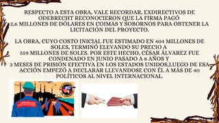 RESPECTO A ESTA OBRA, VALE RECORDAR, EXDIRECTIVOS DE
ODEBRECHT RECONOCIERON QUE LA FIRMA PAGÓ
2,6 MILLONES DE DÓLARES EN COIMAS Y SOBORNOS PARA OBTENER LA
LICITACIÓN DEL PROYECTO.
LA OBRA, CUYO COSTO INICIAL FUE ESTIMADO EN 404 MILLONES DE
SOLES, TERMINÓ ELEVANDO SU PRECIO A
559 MILLONES DE SOLES. POR ESTE HECHO, CÉSAR ÁLVAREZ FUE
CONDENADO EN JUNIO PASADO A 8 AÑOS Y
3 MESES DE PRISIÓN EFECTIVA EN LOS ESTADOS UNIDOS,LUEGO DE ESA
ACCIÓN EMPEZÓ A DECLARAR LLEVANDOSE CON ÉL A MÁS DE 40
POLÍTICOS AL NIVEL INTERNACIONAL.
 