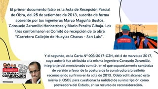 El primer documento falso es la Acta de Recepción Parcial
de Obra, del 25 de setiembre de 2013, suscrita de forma
aparente por los ingenieros Marco Maguiña Bustos,
Consuelo Jaramillo Henostroza y Mario Peralta Gibaja. Los
tres conformaron el Comité de recepción de la obra
“Carretera Callejón de Huaylas Chacas - San Luis”.
Y el segundo, es la Carta Nº 003-2017-CJH, del 4 de marzo de 2017,
cuya autoría fue atribuida a la misma ingeniera Consuelo Jaramillo,
integrante del mencionado comité, en el que supuestamente cambiaba
de versión a favor de la postura de la constructora brasileña
reconociendo su firma en la acta de 2013. Odebrecht alcanzó esta
misiva al OSCE para cuestionar la nulidad de su inscripción como
proveedora del Estado, en su recurso de reconsideración.
 