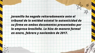 Jaramillo ha negado reiteradamente ante el
tribunal de la entidad estatal la autenticidad de
su firma en ambos documentos presentados por
la empresa brasileña. Lo hizo de manera formal
en enero, febrero y noviembre de 2017.
 