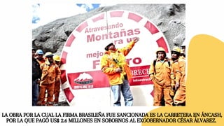 LA OBRA POR LA CUAL LA FIRMA BRASILEÑA FUE SANCIONADA ES LA CARRETERA EN ÁNCASH,
POR LA QUE PAGÓ US$ 2.6 MILLONES EN SOBORNOS AL EXGOBERNADOR CÉSAR ÁLVAREZ.
 