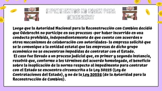 Luego que la Autoridad Nacional para la Reconstrucción con Cambios decidió
que Odebrecht no participe en sus procesos -por haber incurrido en una
conducta prohibida, independientemente de que cuente con acuerdos u
otros mecanismos de colaboración con autoridades- la empresa solicitó que
se le comunique a la entidad estatal que las empresas de dicho grupo
económico no se encuentran impedidas de contratar con el Estado.
El caso fue llevado a un proceso judicial que, en primer y segunda instancia,
resolvió que, conforme a los términos del acuerdo homologado, el beneficio
sobre la inaplicación de la norma respecto al impedimento para contratar
con el Estado se encuentra circunscrita a la Ley 30225 (Ley de
Contrataciones del Estado), y no de la Ley 30556 (de la Autoridad para la
Reconstrucción de Cambios).
IMPEDIMENTOS NO RIGEN PARA
ODEBRECHT
 