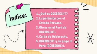 Índice: ¿Qué es ODEBRECHT?
La polémica con el
Estado Peruano.
Obras en el Perú de
ODEBRECHT.
Caída de Odebrecht.
ODEBRECHT y su paga al
Perú (ACUERDOS)(.
1.
2.
3.
4.
5.
 
