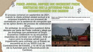 PODER JUDICIAL DISPONE QUE ODEBRECHT PUEDE
PODER JUDICIAL DISPONE QUE ODEBRECHT PUEDE
CONTRATAR CON LA AUTORIDAD PARA LA
CONTRATAR CON LA AUTORIDAD PARA LA
RECONSTRUCCIÓN CON CAMBIOS
RECONSTRUCCIÓN CON CAMBIOS
El proceso comenzó en septiembre de 2021,
cuando la citada entidad estatal excluyó a la
empresa brasileña de sus procesos de
contratación por la sentencia de corrupción que
se les aplicó dentro del proceso de colaboración
eficaz.
Sin embargo, la constructora cuestionó dicha
decisión por parte del Poder Judicial y alegó que
las empresas que pertenecen al Grupo
Económico Odebrecht no se encuentran
impedidas de contratar con el Estado. Ante un
nuevo juicio la empresa señaló que el
impedimento para contratar con el Estado se
encuentra en la Ley 30225 (Ley de
Contrataciones del Estado), y no de la Ley 30556
(de la Autoridad para la Reconstrucción de
Cambios).
 