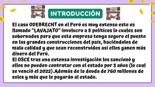 El caso ODEBRECHT en el Perú es muy extenso este es
llamado “LAVAJATO” involucro a 5 políticos lo cuales son
sobornados para que esta empresa tenga seguro el puesto
en las grandes construcciones del país, haciéndolos de
mala calidad y que sean reconstruidos así ellos ganen más
dinero del Perú.
El OSCE tras una extensa investigación los sancionó y
ellos no pueden contratar con el estado por 3 años (lo cual
se venció el 2022).Además de la deuda de 760 millones de
soles y más que le pagarán al estado.
INTRODUCCIÓN
 